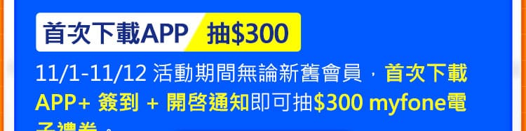 首次下載APP抽$300：11/1-11/12 活動期間無論新舊會員，首次下載APP+ 簽到 + 開啓通知即可抽$300 myfone電子禮券。
