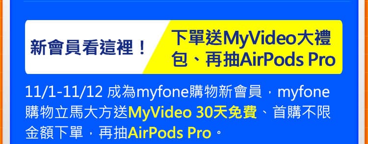 新會員看這裡! 下單送MyVideo大禮包 、再抽Airpods Pro：11/1-11/12 成為myfone購物新會員，myfone購物立馬大方送MyVideo 30天免費、首購不限金額下單，再抽AirPods Pro。