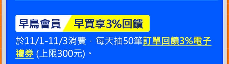 早鳥會員 早買享3%回饋：於11/1-11/3消費，每天抽50筆訂單回饋3%電子禮券 (上限300元)。
