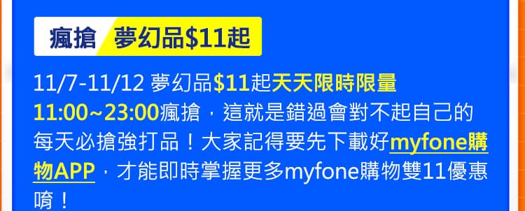 瘋搶夢幻品$11起:11/7-11/12 夢幻品$11起天天限時限量11:00~23:00瘋搶，這就是錯過會對不起自己的每天必搶強打品！大家記得要先下載好myfone購物APP，才能即時掌握更多myfone購物雙11優惠唷！