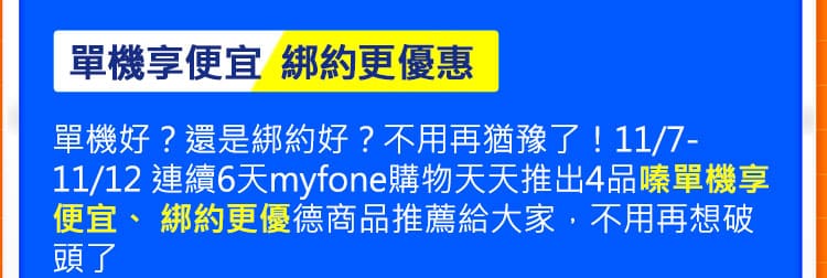 單機享便宜 綁約更優惠:單機好？還是綁約好？不用再猶豫了！11/7-11/12 連續7天myfone購物天天推出4品單機享便宜、 綁約更優惠商品推薦給大家，不用再想破頭了~