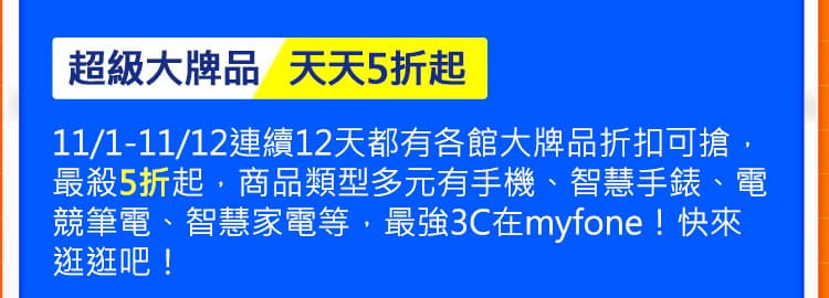 超級大牌品 天天5折起:11/1-11/12連續12天都有各館大牌品折扣可搶，最殺5折起，商品類型多元有手機、智慧手錶、電競筆電、智慧家電等，最強3C在myfone！快來逛逛吧！