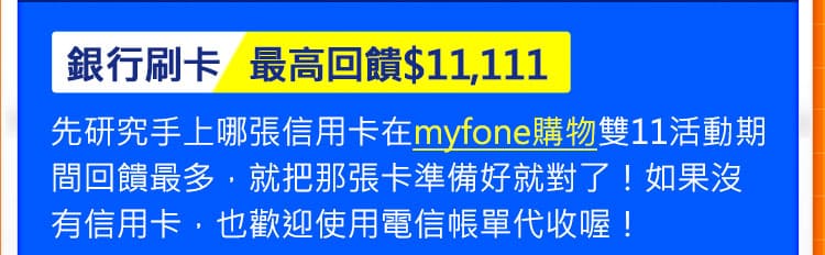 銀行刷卡最高回饋$11,111: 先研究手上哪張信用卡在myfone購物雙11活動期間回饋最多，就把那張卡準備好就對了！如果沒有信用卡，也歡迎使用電信帳單代收喔！